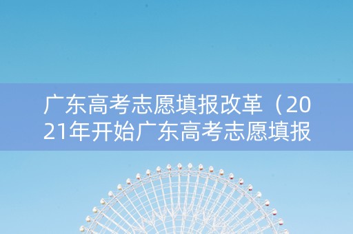 广东高考志愿填报改革（2021年开始广东高考志愿填报采取什么模式）