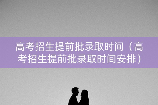 高考招生提前批录取时间（高考招生提前批录取时间安排）