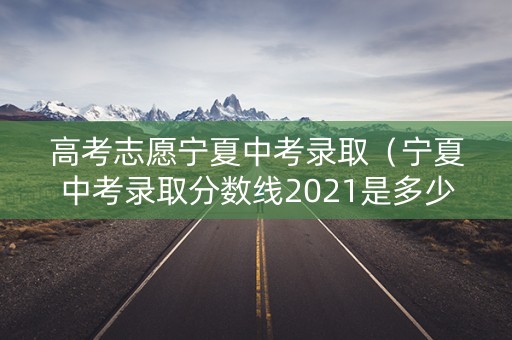 高考志愿宁夏中考录取（宁夏中考录取分数线2021是多少）