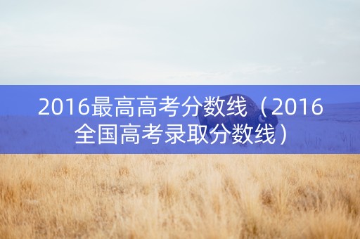 2016最高高考分数线（2016全国高考录取分数线）