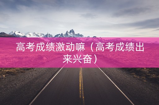 高考成绩激动嘛（高考成绩出来兴奋）