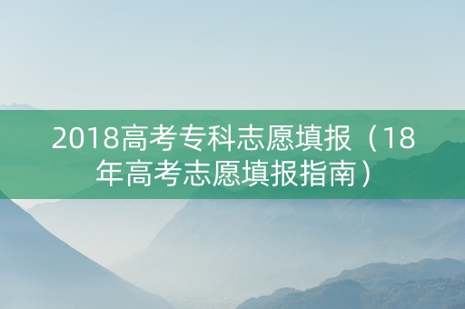 2018高考专科志愿填报（18年高考志愿填报指南）