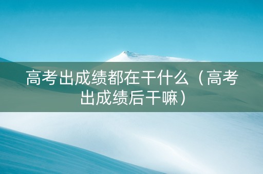 高考出成绩都在干什么（高考出成绩后干嘛）