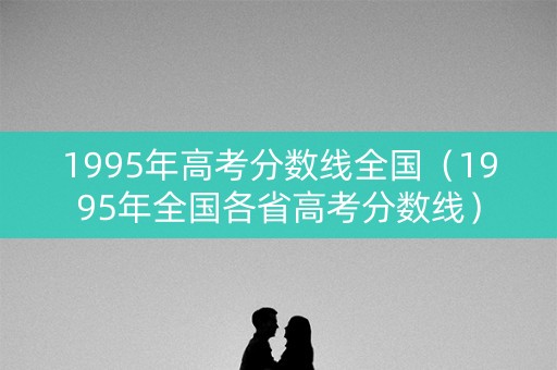 1995年高考分数线全国（1995年全国各省高考分数线）