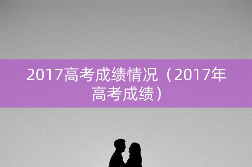 2017高考成绩情况（2017年高考成绩）