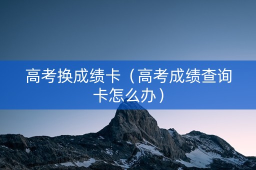 高考换成绩卡（高考成绩查询卡怎么办）