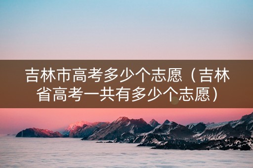 吉林市高考多少个志愿（吉林省高考一共有多少个志愿）