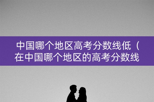 中国哪个地区高考分数线低（在中国哪个地区的高考分数线最低?）