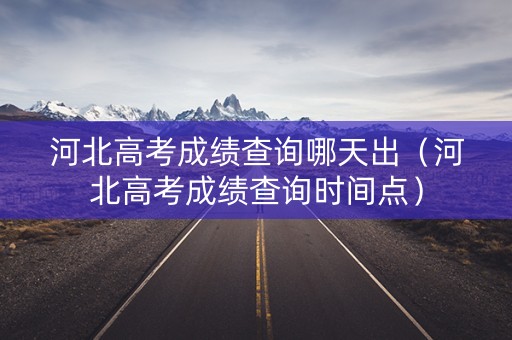 河北高考成绩查询哪天出（河北高考成绩查询时间点）