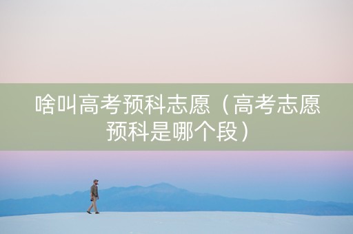 啥叫高考预科志愿（高考志愿预科是哪个段）