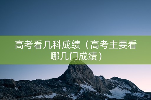 高考看几科成绩（高考主要看哪几门成绩）