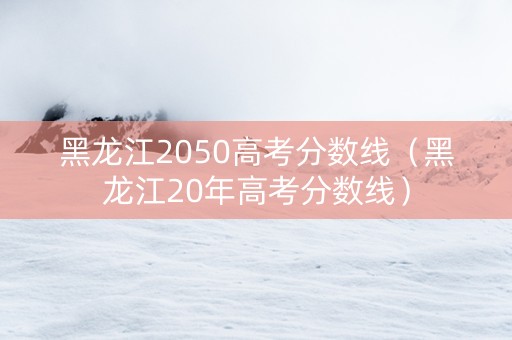 黑龙江2050高考分数线（黑龙江20年高考分数线）