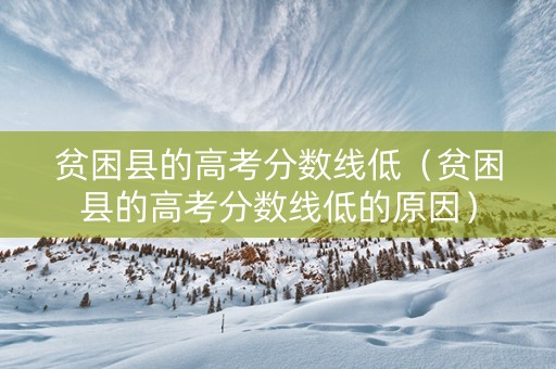 贫困县的高考分数线低（贫困县的高考分数线低的原因）