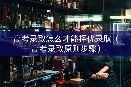 高考录取怎么才能择优录取（高考录取原则步骤）
