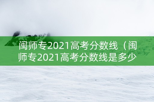 闽师专2021高考分数线（闽师专2021高考分数线是多少）