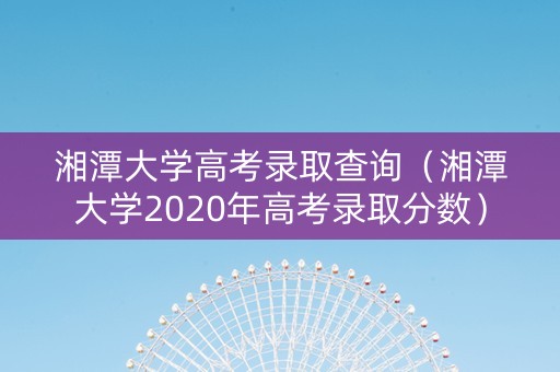 湘潭大学高考录取查询（湘潭大学2020年高考录取分数）
