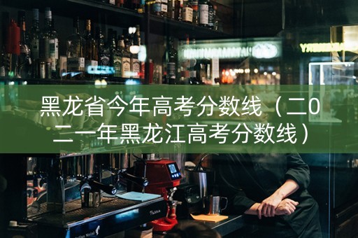 黑龙省今年高考分数线（二0二一年黑龙江高考分数线）