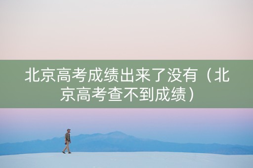 北京高考成绩出来了没有（北京高考查不到成绩）