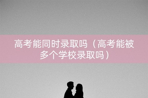 高考能同时录取吗（高考能被多个学校录取吗）