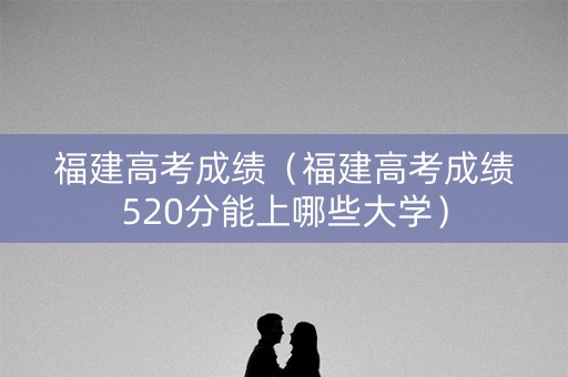 福建高考成绩（福建高考成绩520分能上哪些大学）