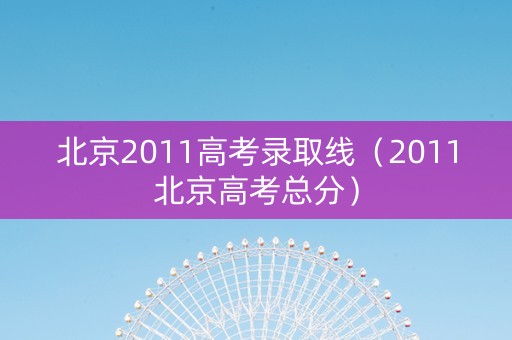北京2011高考录取线（2011北京高考总分）
