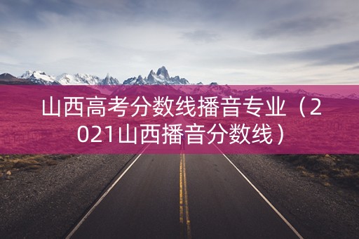 山西高考分数线播音专业（2021山西播音分数线）