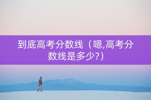 到底高考分数线（嗯,高考分数线是多少?）