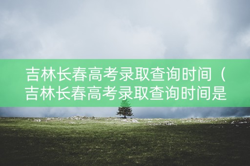 吉林长春高考录取查询时间（吉林长春高考录取查询时间是几号）
