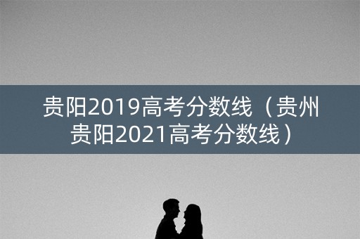贵阳2019高考分数线（贵州贵阳2021高考分数线）
