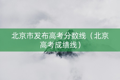 北京市发布高考分数线（北京高考成绩线）