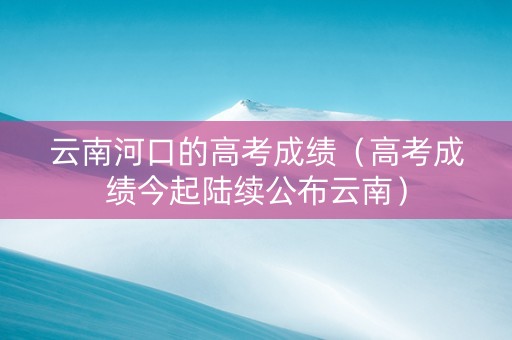 云南河口的高考成绩（高考成绩今起陆续公布云南）