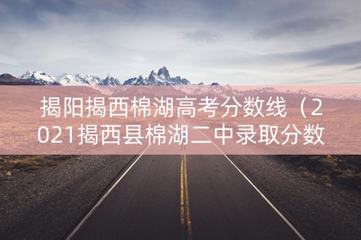 揭阳揭西棉湖高考分数线（2021揭西县棉湖二中录取分数线）