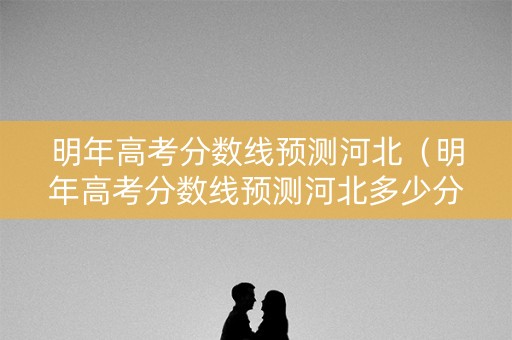 明年高考分数线预测河北（明年高考分数线预测河北多少分）