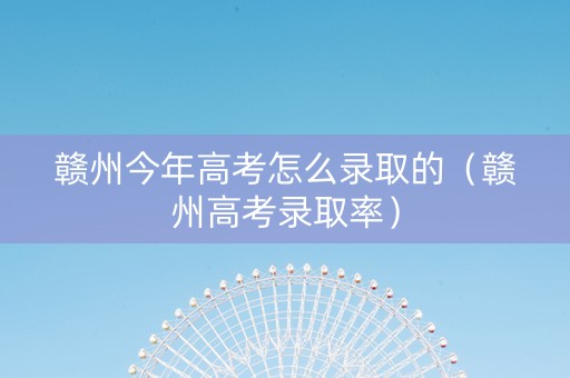 赣州今年高考怎么录取的（赣州高考录取率）