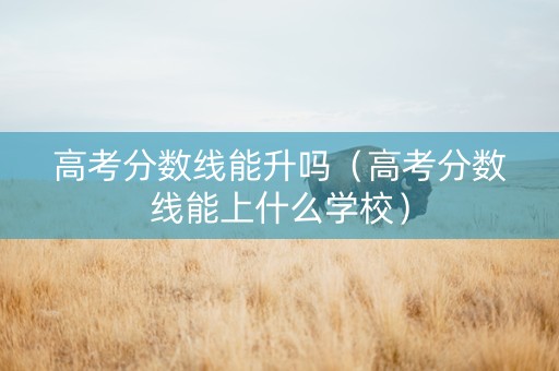 高考分数线能升吗（高考分数线能上什么学校）