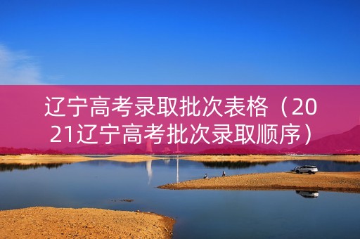 辽宁高考录取批次表格（2021辽宁高考批次录取顺序）