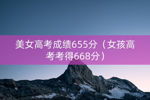 美女高考成绩655分（女孩高考考得668分）