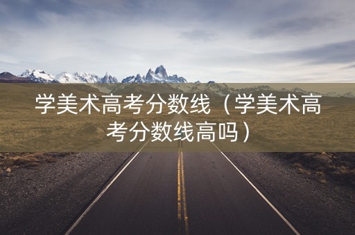 学美术高考分数线（学美术高考分数线高吗）