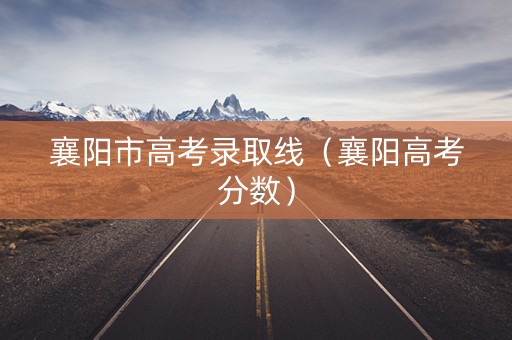 襄阳市高考录取线（襄阳高考分数）