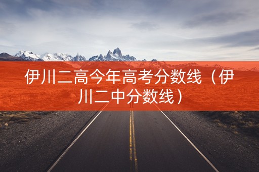 伊川二高今年高考分数线（伊川二中分数线）