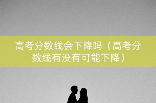 高考分数线会下降吗（高考分数线有没有可能下降）