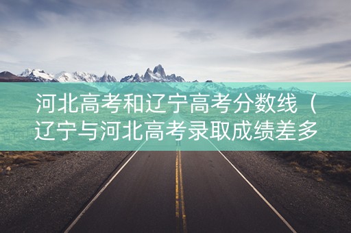 河北高考和辽宁高考分数线（辽宁与河北高考录取成绩差多少分）