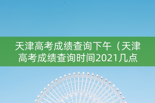 天津高考成绩查询下午（天津高考成绩查询时间2021几点）