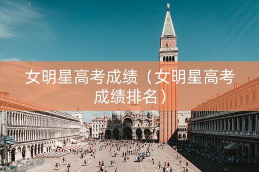 女明星高考成绩（女明星高考成绩排名）