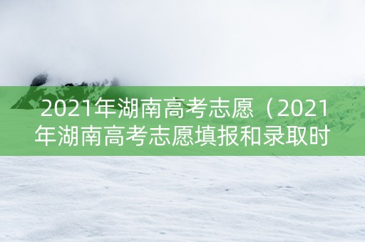 2021年湖南高考志愿（2021年湖南高考志愿填报和录取时间）