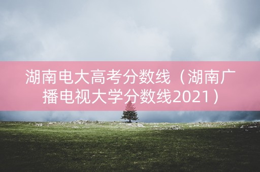 湖南电大高考分数线（湖南广播电视大学分数线2021）