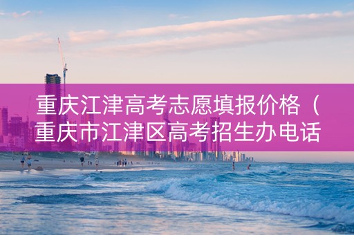 重庆江津高考志愿填报价格（重庆市江津区高考招生办电话号码）