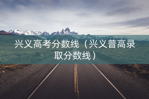 兴义高考分数线（兴义普高录取分数线）