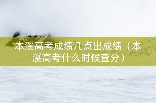 本溪高考成绩几点出成绩（本溪高考什么时候查分）