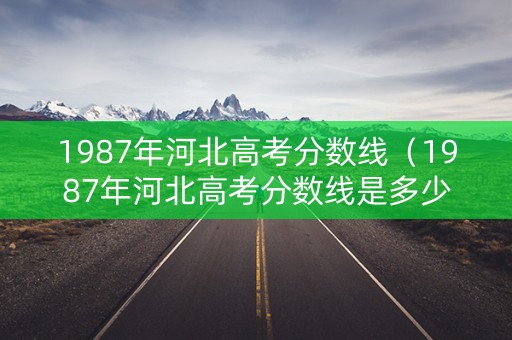 1987年河北高考分数线（1987年河北高考分数线是多少）